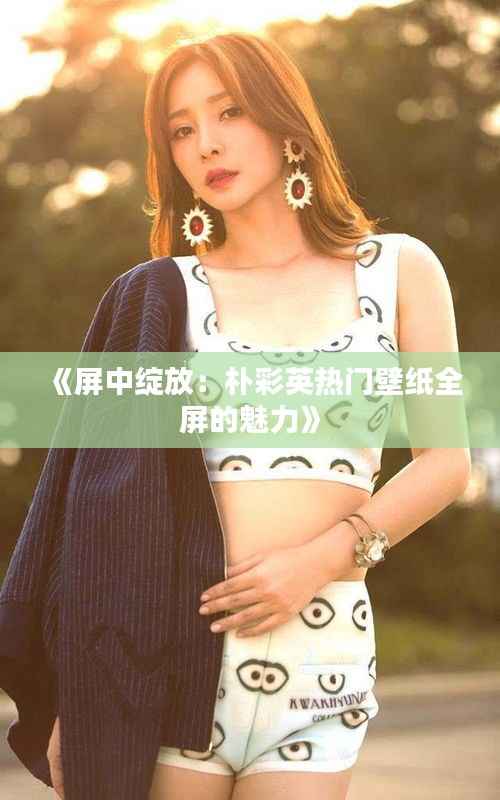 《屏中绽放：朴彩英热门壁纸全屏的魅力》