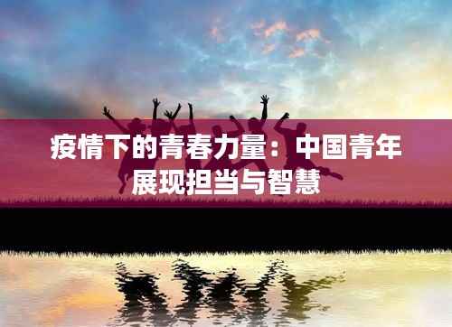 疫情下的青春力量:中国青年展现担当与智慧