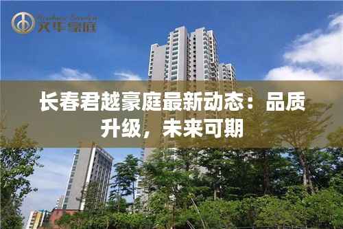 长春君越豪庭最新动态:品质升级,未来可期