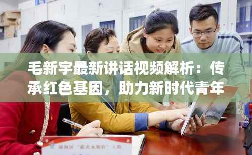 毛新宇最新讲话视频解析:传承红色基因,助力新时代青年成长