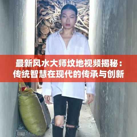 最新风水大师坟地视频揭秘:传统智慧在现代的传承与创新