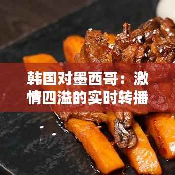 韩国对墨西哥:激情四溢的实时转播回顾