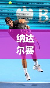纳达尔赛场热血激战,再现传奇战况!昨日比赛直播精彩回顾